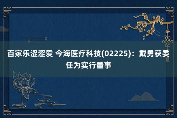 百家乐涩涩爱 今海医疗科技(02225)：戴勇获委任为实行董事