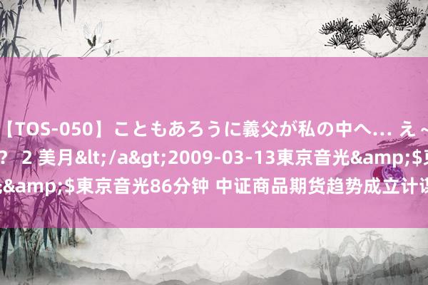 【TOS-050】こともあろうに義父が私の中へ… え～中出しなのぉ～！？ 2 美月</a>2009-03-13東京音光&$東京音光86分钟 中证商品期货趋势成立计谋指数报280.52点