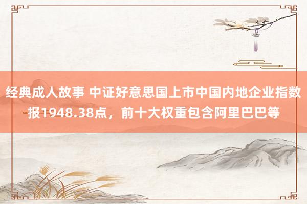 经典成人故事 中证好意思国上市中国内地企业指数报1948.38点，前十大权重包含阿里巴巴等