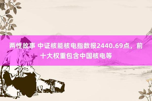 两性故事 中证核能核电指数报2440.69点，前十大权重包含中国核电等