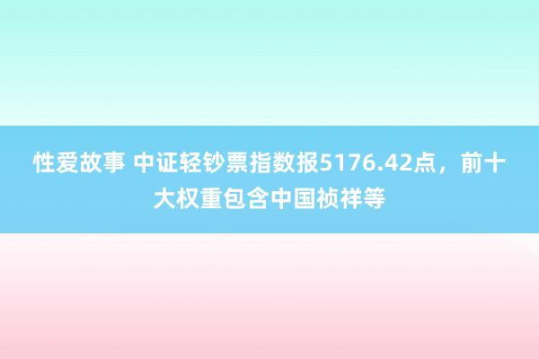 性爱故事 中证轻钞票指数报5176.42点，前十大权重包含中国祯祥等