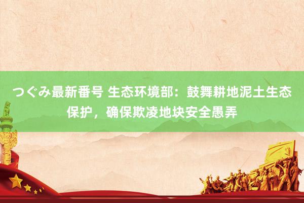 つぐみ最新番号 生态环境部：鼓舞耕地泥土生态保护，确保欺凌地块安全愚弄