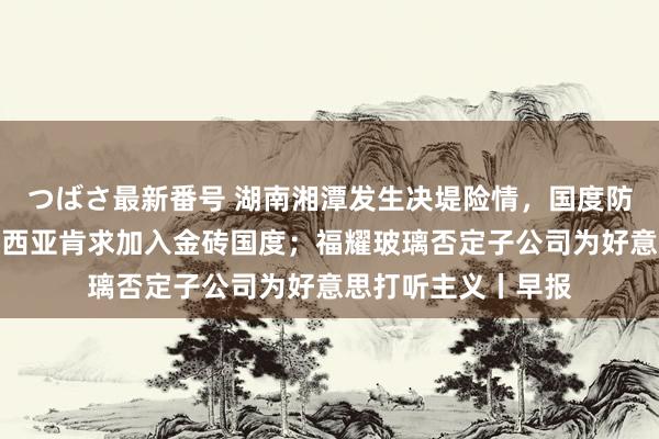 つばさ最新番号 湖南湘潭发生决堤险情，国度防总连夜前往；马来西亚肯求加入金砖国度；福耀玻璃否定子公司为好意思打听主义丨早报