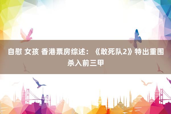 自慰 女孩 香港票房综述:《敢死队2》特出重围杀入前三甲