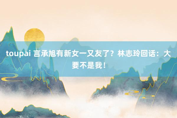 toupai 言承旭有新女一又友了？林志玲回话：大要不是我！