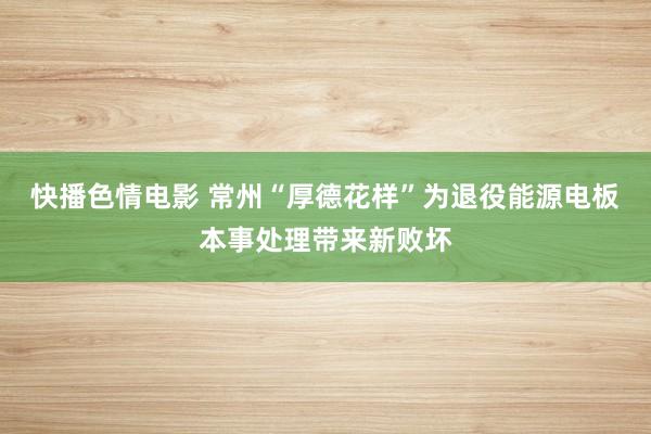 快播色情电影 常州“厚德花样”为退役能源电板本事处理带来新败坏