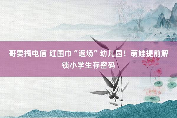 哥要搞电信 红围巾“返场”幼儿园！萌娃提前解锁小学生存密码
