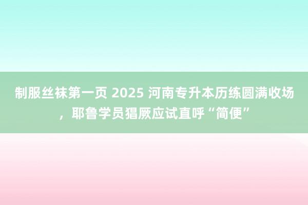 制服丝袜第一页 2025 河南专升本历练圆满收场，耶鲁学员猖厥应试直呼“简便”