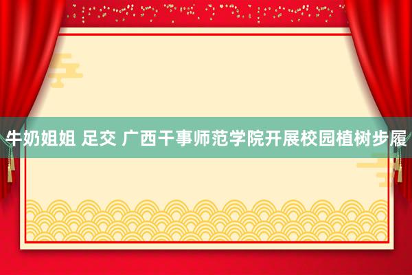 牛奶姐姐 足交 广西干事师范学院开展校园植树步履
