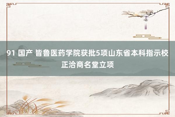91 国产 皆鲁医药学院获批5项山东省本科指示校正洽商名堂立