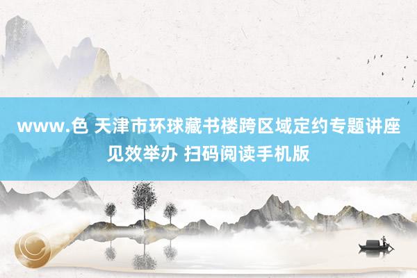 www.色 天津市环球藏书楼跨区域定约专题讲座见效举办 扫码