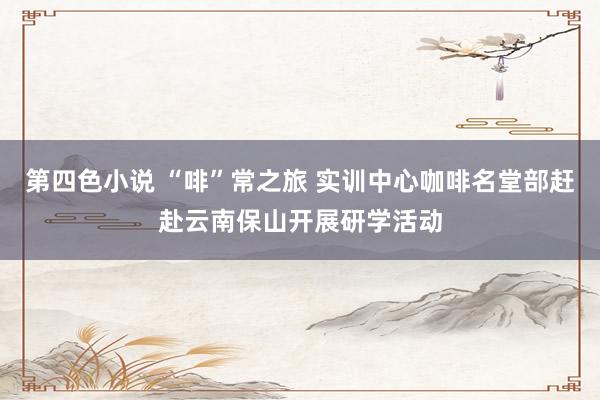 第四色小说 “啡”常之旅 实训中心咖啡名堂部赶赴云南保山开展研学活动