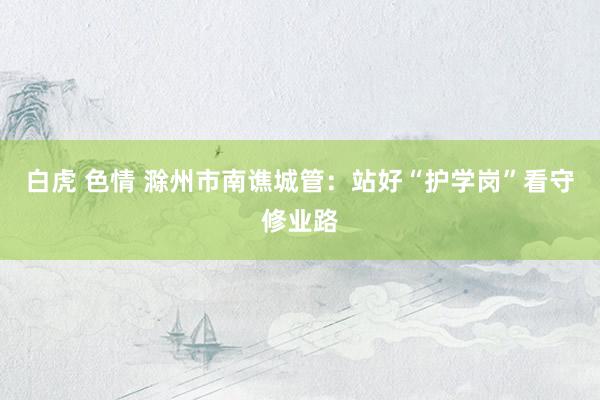 白虎 色情 滁州市南谯城管：站好“护学岗”看守修业路