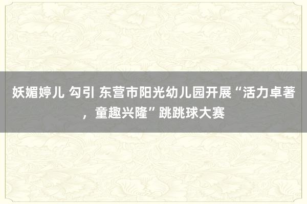 妖媚婷儿 勾引 东营市阳光幼儿园开展“活力卓著，童趣兴隆”跳