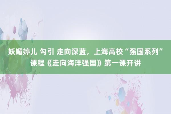妖媚婷儿 勾引 走向深蓝，上海高校“强国系列”课程《走向海洋