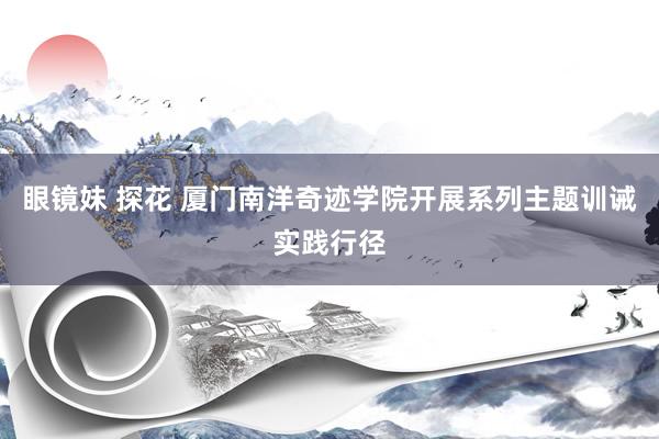 眼镜妹 探花 厦门南洋奇迹学院开展系列主题训诫实践行径