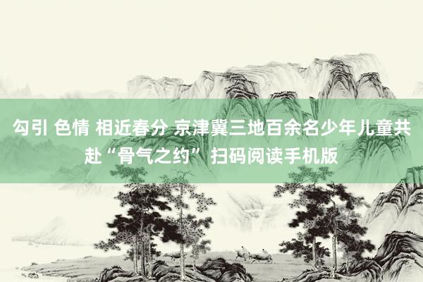 勾引 色情 相近春分 京津冀三地百余名少年儿童共赴“骨气之约