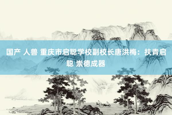 国产 人兽 重庆市启聪学校副校长唐洪梅：扶青启聪 崇德成器