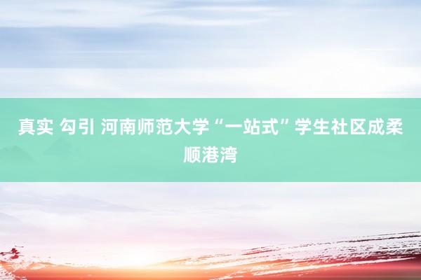 真实 勾引 河南师范大学“一站式”学生社区成柔顺港湾