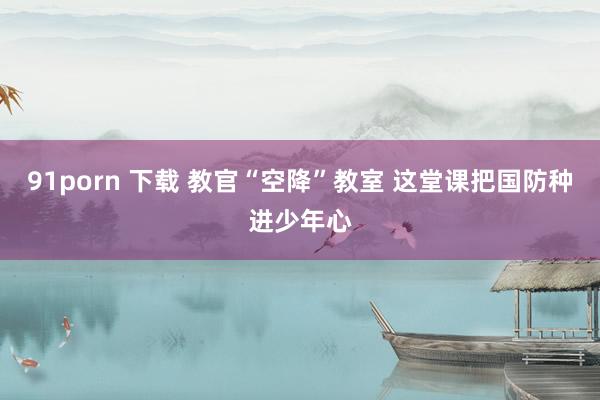 91porn 下载 教官“空降”教室 这堂课把国防种进少年心