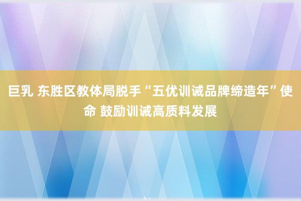巨乳 东胜区教体局脱手“五优训诫品牌缔造年”使命 鼓励训诫高