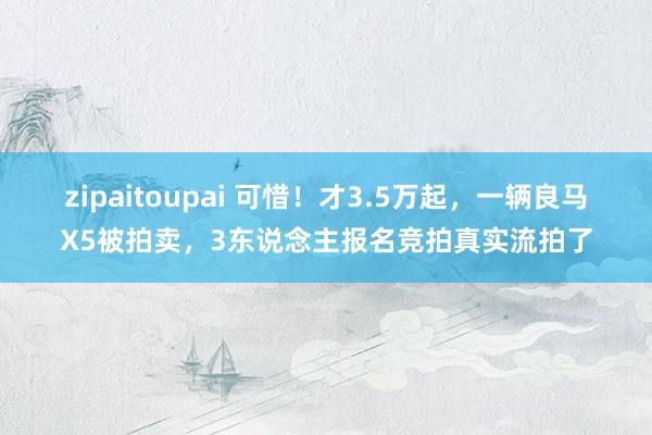 zipaitoupai 可惜！才3.5万起，一辆良马X5被拍