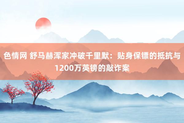 色情网 舒马赫浑家冲破千里默：贴身保镖的抵抗与1200万英镑