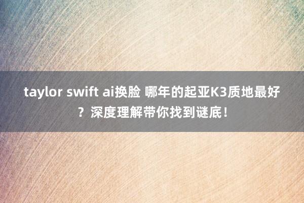 taylor swift ai换脸 哪年的起亚K3质地最好？深度理解带你找到谜底！