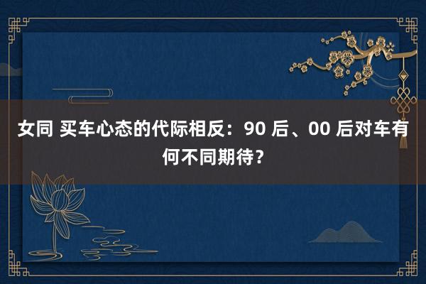 女同 买车心态的代际相反：90 后、00 后对车有何不同期待