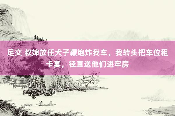 足交 叔婶放任犬子鞭炮炸我车，我转头把车位租卡宴，径直送他们