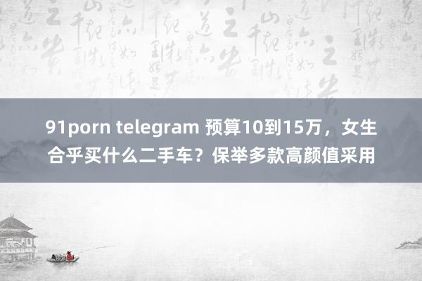 91porn telegram 预算10到15万，女生合乎买什么二手车？保举多款高颜值采用
