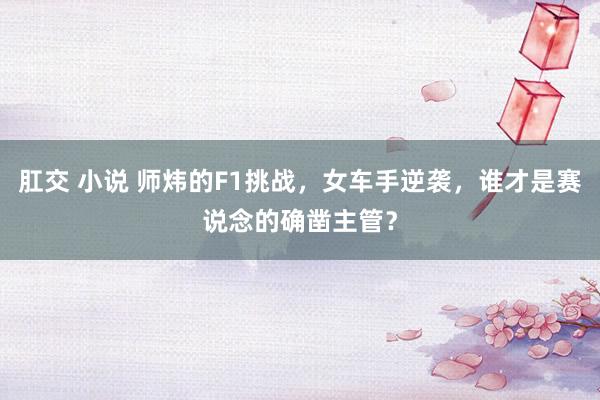 肛交 小说 师炜的F1挑战，女车手逆袭，谁才是赛说念的确凿主管？