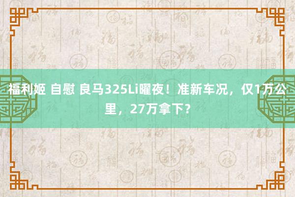 福利姬 自慰 良马325Li曜夜！准新车况，仅1万公里，27万拿下？