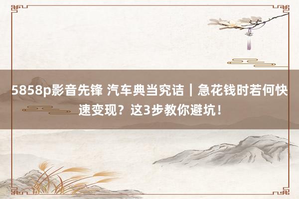 5858p影音先锋 汽车典当究诘｜急花钱时若何快速变现？这3步教你避坑！