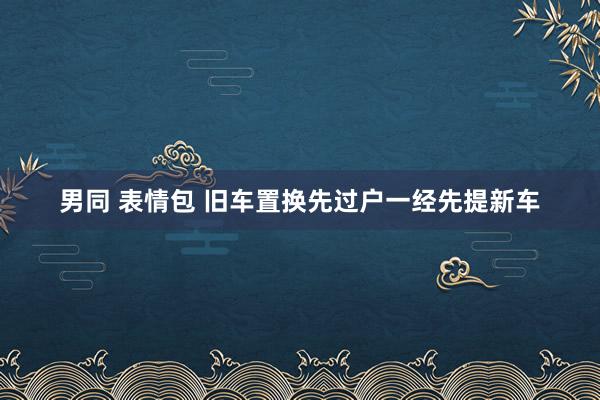 男同 表情包 旧车置换先过户一经先提新车