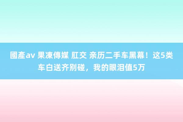 國產av 果凍傳媒 肛交 亲历二手车黑幕！这5类车白送齐别碰，我的眼泪值5万