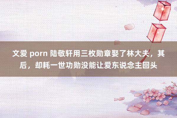 文爱 porn 陆敬轩用三枚勋章娶了林大夫，其后，却耗一世功勋没能让爱东说念主回头