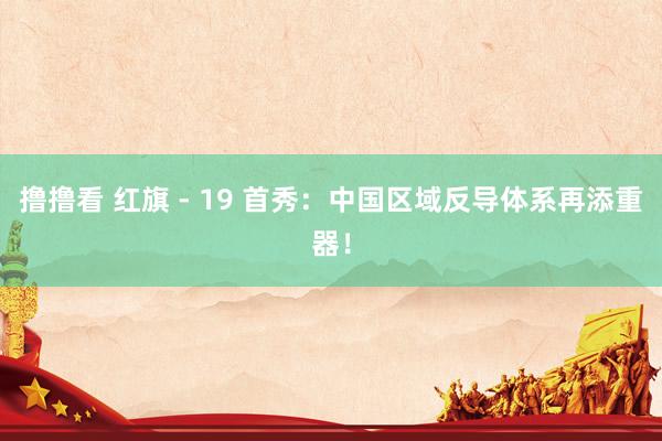 撸撸看 红旗 - 19 首秀：中国区域反导体系再添重器！