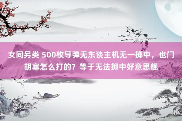 女同另类 500枚导弹无东谈主机无一掷中，也门胡塞怎么打的？等于无法掷中好意思舰