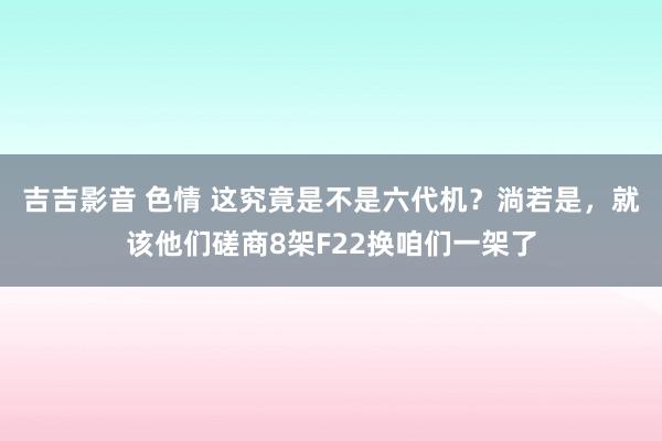 吉吉影音 色情 这究竟是不是六代机？淌若是，就该他们磋商8架F22换咱们一架了