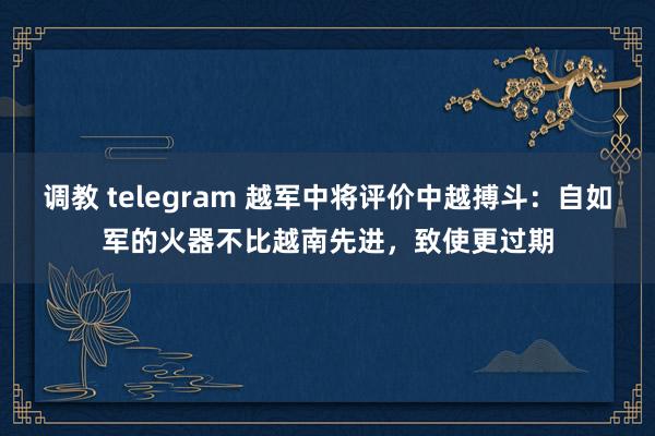 调教 telegram 越军中将评价中越搏斗：自如军的火器不比越南先进，致使更过期