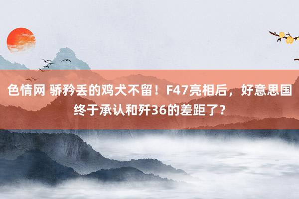 色情网 骄矜丢的鸡犬不留！F47亮相后，好意思国终于承认和歼36的差距了？