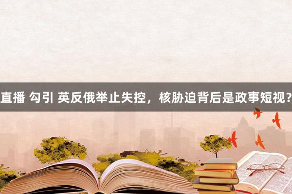 直播 勾引 英反俄举止失控，核胁迫背后是政事短视？