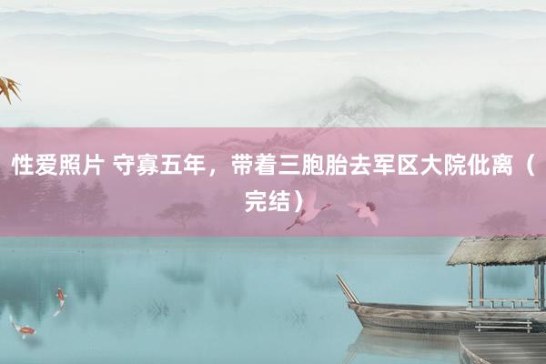 性爱照片 守寡五年，带着三胞胎去军区大院仳离（完结）