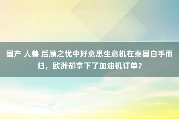 国产 人兽 后顾之忧中好意思生意机在泰国白手而归，欧洲却拿下了加油机订单？