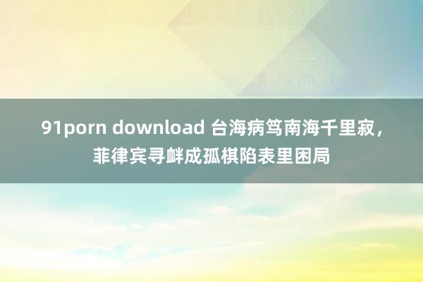 91porn download 台海病笃南海千里寂，菲律宾寻衅成孤棋陷表里困局