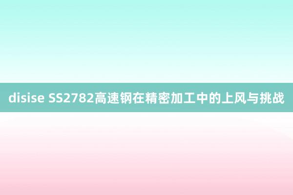 disise SS2782高速钢在精密加工中的上风与挑战