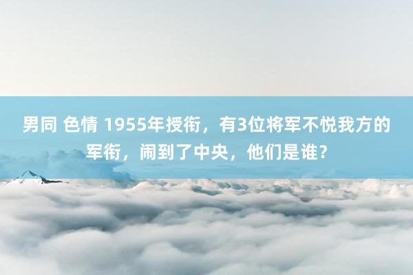 男同 色情 1955年授衔，有3位将军不悦我方的军衔，闹到了中央，他们是谁？
