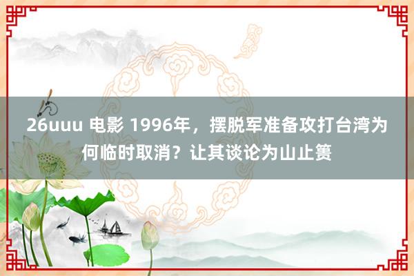 26uuu 电影 1996年，摆脱军准备攻打台湾为何临时取消？让其谈论为山止篑