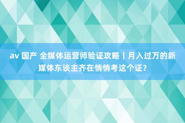 av 国产 全媒体运营师验证攻略｜月入过万的新媒体东谈主齐在悄悄考这个证？
